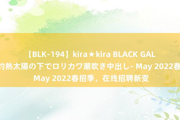 【BLK-194】kira★kira BLACK GAL 黒ギャル青姦露出-灼熱太陽の下でロリカワ潮吹き中出し- May 2022春招季，在线招聘新变