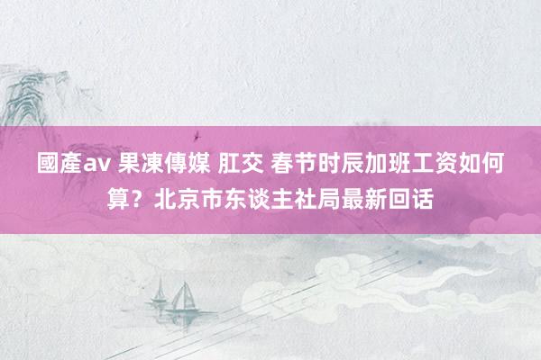 國產av 果凍傳媒 肛交 春节时辰加班工资如何算？北京市东谈主社局最新回话