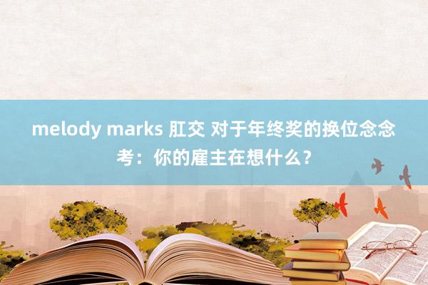 melody marks 肛交 对于年终奖的换位念念考：你的雇主在想什么？