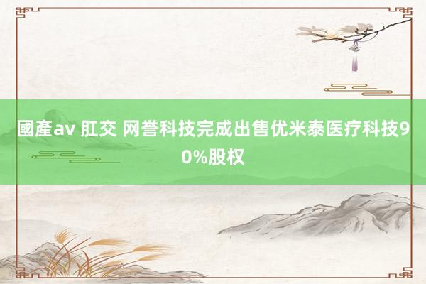 國產av 肛交 网誉科技完成出售优米泰医疗科技90%股权