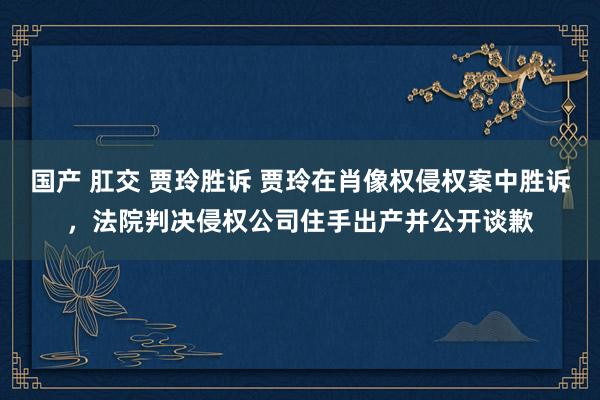 国产 肛交 贾玲胜诉 贾玲在肖像权侵权案中胜诉，法院判决侵权公司住手出产并公开谈歉