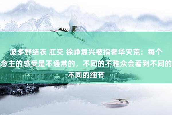 波多野结衣 肛交 徐峥复兴被指奢华灾荒：每个东说念主的感受是不通常的，不同的不雅众会看到不同的细节