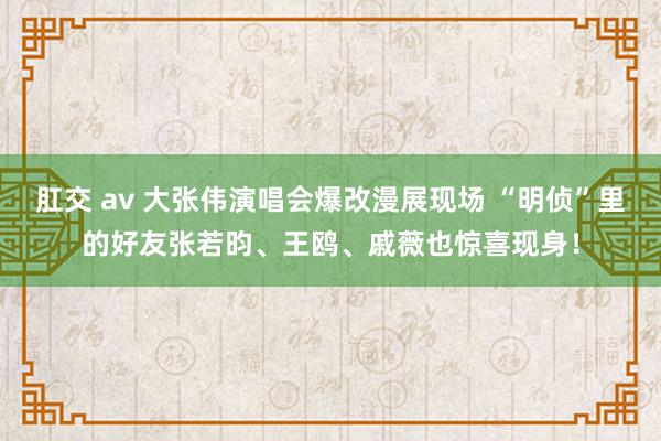 肛交 av 大张伟演唱会爆改漫展现场 “明侦”里的好友张若昀、王鸥、戚薇也惊喜现身！