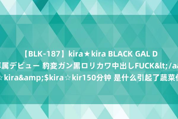 【BLK-187】kira★kira BLACK GAL DEBUT 日焼け黒ギャル専属デビュー 豹変ガン黒ロリカワ中出しFUCK</a>2014-10-19kira☆kira&$kira☆kir150分钟 是什么引起了蔬菜价钱飞腾 多要素类似导致市集供需失衡