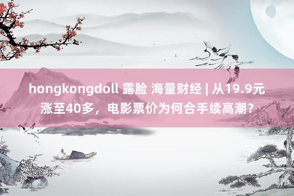 hongkongdoll 露脸 海量财经 | 从19.9元涨至40多，电影票价为何合手续高潮？