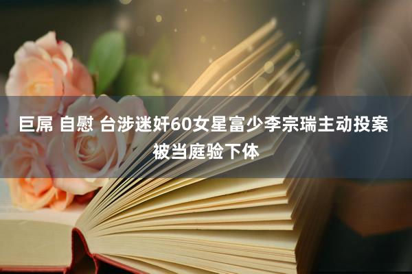 巨屌 自慰 台涉迷奸60女星富少李宗瑞主动投案 被当庭验下体