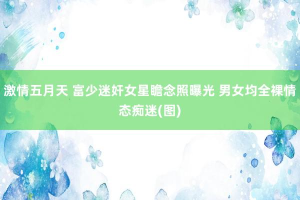 激情五月天 富少迷奸女星瞻念照曝光 男女均全裸情态痴迷(图)