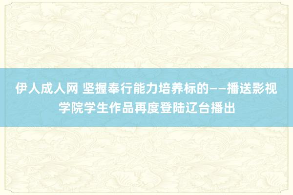 伊人成人网 坚握奉行能力培养标的——播送影视学院学生作品再度登陆辽台播出