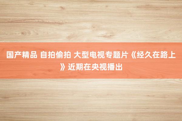 国产精品 自拍偷拍 大型电视专题片《经久在路上》近期在央视播出