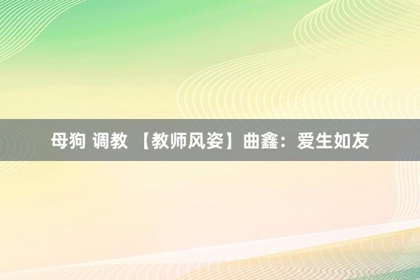 母狗 调教 【教师风姿】曲鑫：爱生如友