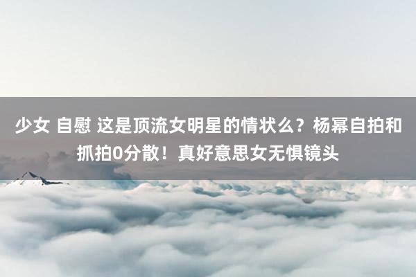 少女 自慰 这是顶流女明星的情状么？杨幂自拍和抓拍0分散！真好意思女无惧镜头
