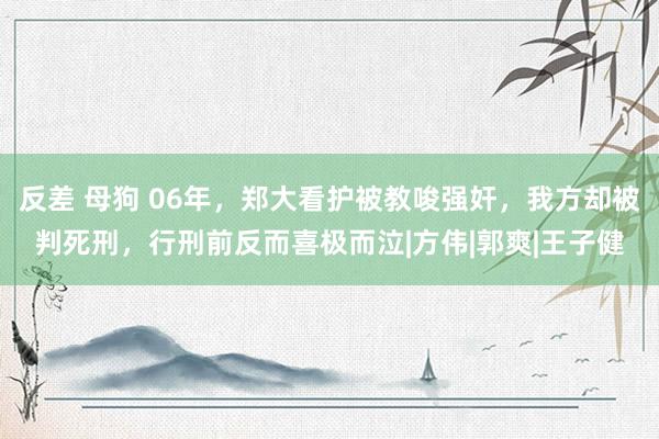 反差 母狗 06年，郑大看护被教唆强奸，我方却被判死刑，行刑前反而喜极而泣|方伟|郭爽|王子健