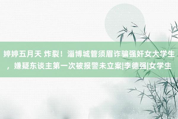 婷婷五月天 炸裂！淄博城管须眉诈骗强奸女大学生，嫌疑东谈主第一次被报警未立案|李德强|女学生