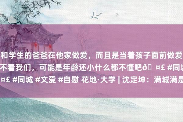 和学生的爸爸在他家做爱，而且是当着孩子面前做爱，太刺激了，孩子完全不看我们，可能是年龄还小什么都不懂吧🤣 #同城 #文爱 #自慰 花地·大学 | 沈定坤：满城满是“撸猫东谈主”