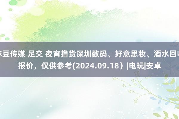 麻豆传媒 足交 夜宵撸货深圳数码、好意思妆、酒水回收报价，仅供参考(2024.09.18）|电玩|安卓