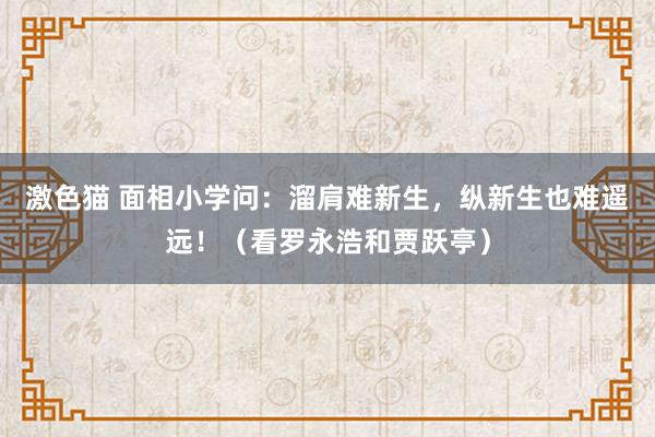 激色猫 面相小学问：溜肩难新生，纵新生也难遥远！（看罗永浩和贾跃亭）