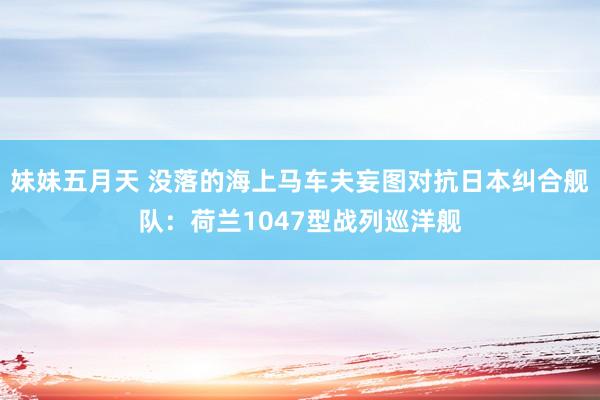妹妹五月天 没落的海上马车夫妄图对抗日本纠合舰队：荷兰1047型战列巡洋舰