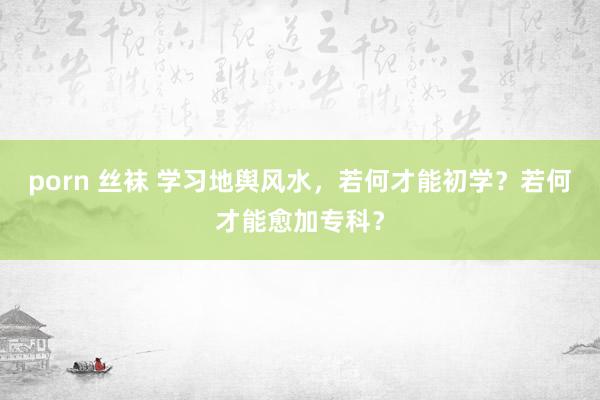 porn 丝袜 学习地舆风水，若何才能初学？若何才能愈加专科？