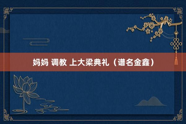 妈妈 调教 上大梁典礼（谱名金鑫）