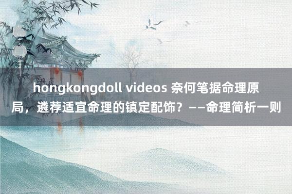 hongkongdoll videos 奈何笔据命理原局，遴荐适宜命理的镇定配饰？——命理简析一则