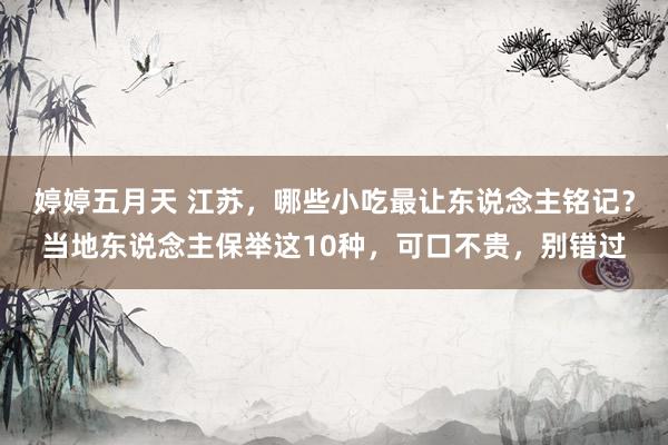 婷婷五月天 江苏，哪些小吃最让东说念主铭记？当地东说念主保举这10种，可口不贵，别错过