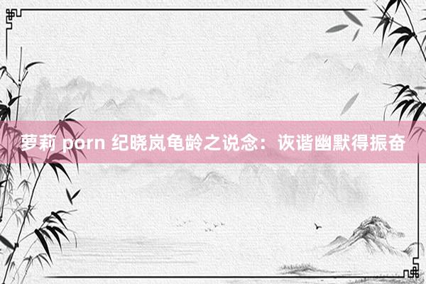 萝莉 porn 纪晓岚龟龄之说念：诙谐幽默得振奋
