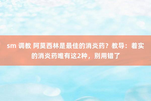 sm 调教 阿莫西林是最佳的消炎药？教导：着实的消炎药唯有这2种，别用错了