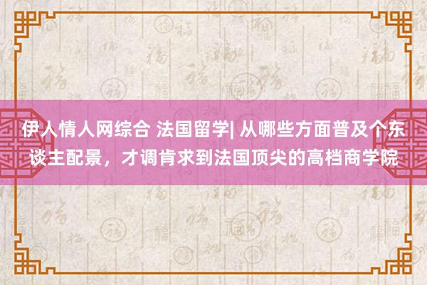 伊人情人网综合 法国留学| 从哪些方面普及个东谈主配景，才调肯求到法国顶尖的高档商学院