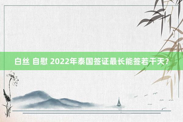 白丝 自慰 2022年泰国签证最长能签若干天？
