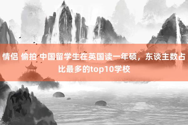 情侣 偷拍 中国留学生在英国读一年硕，东谈主数占比最多的top10学校