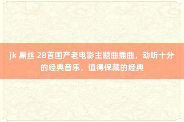 jk 黑丝 28首国产老电影主题曲插曲，动听十分的经典音乐，值得保藏的经典