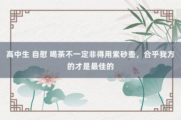 高中生 自慰 喝茶不一定非得用紫砂壶，合乎我方的才是最佳的
