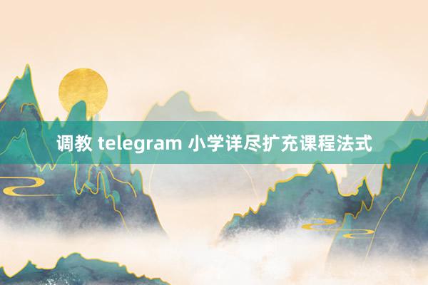 调教 telegram 小学详尽扩充课程法式