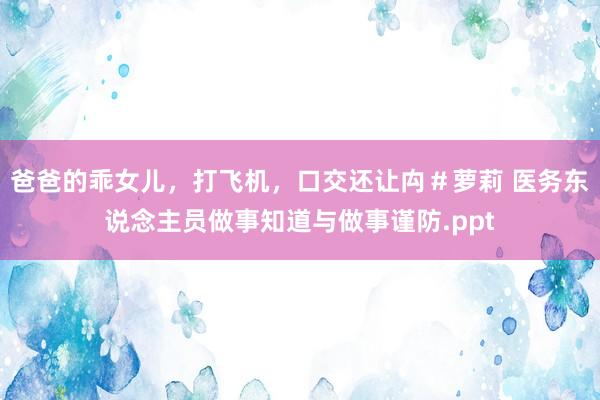 爸爸的乖女儿，打飞机，口交还让禸＃萝莉 医务东说念主员做事知道与做事谨防.ppt