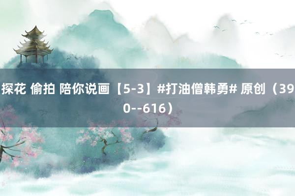 探花 偷拍 陪你说画【5-3】#打油僧韩勇# 原创（390--616）