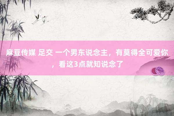 麻豆传媒 足交 一个男东说念主，有莫得全可爱你，看这3点就知说念了