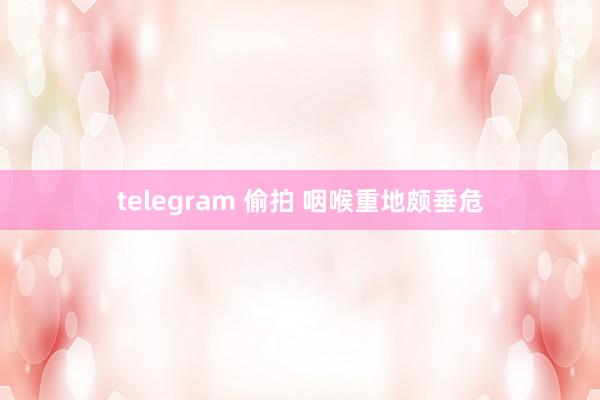 telegram 偷拍 咽喉重地颇垂危