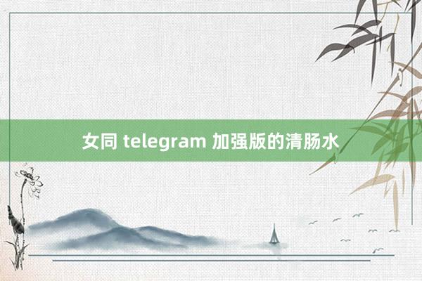 女同 telegram 加强版的清肠水