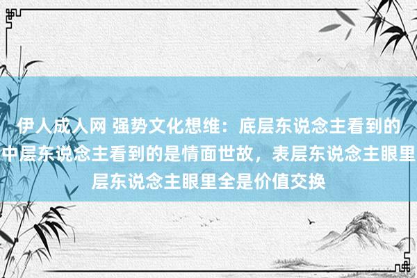 伊人成人网 强势文化想维：底层东说念主看到的是打打杀杀，中层东说念主看到的是情面世故，表层东说念主眼里全是价值交换