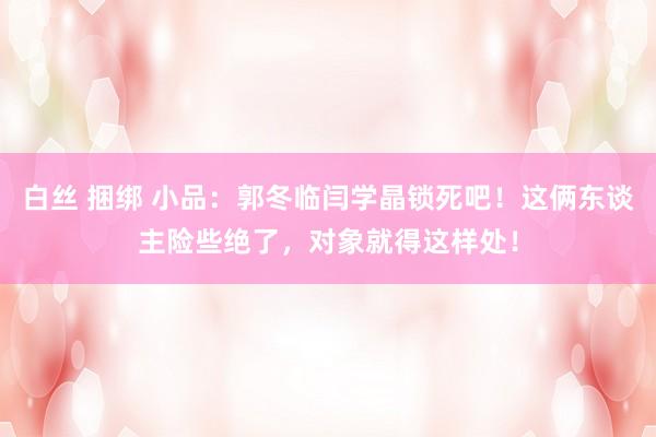 白丝 捆绑 小品：郭冬临闫学晶锁死吧！这俩东谈主险些绝了，对象就得这样处！