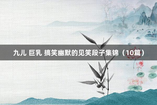 九儿 巨乳 搞笑幽默的见笑段子集锦（10篇）