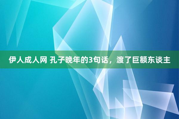 伊人成人网 孔子晚年的3句话，渡了巨额东谈主