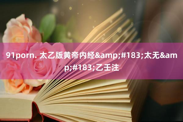 91porn. 太乙版黄帝内经&#183;太无&#183;乙壬注