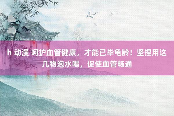 h 动漫 呵护血管健康，才能已毕龟龄！坚捏用这几物泡水喝，促使血管畅通