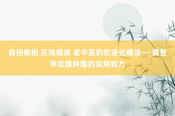 自拍偷拍 在线视频 老中医的软坚化瘤汤——调整甲状腺肿瘤的实用验方