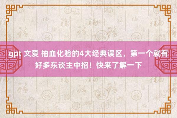 gpt 文爱 抽血化验的4大经典误区，第一个就有好多东谈主中招！快来了解一下