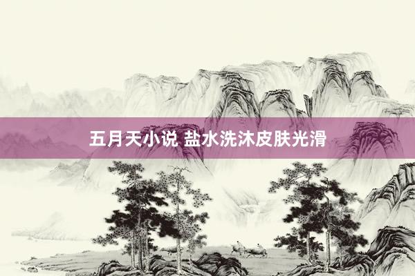 五月天小说 盐水洗沐皮肤光滑