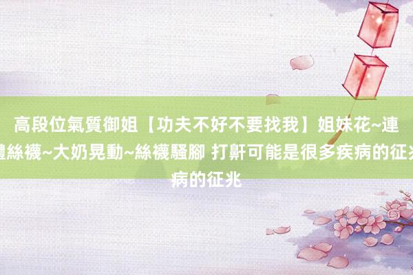 高段位氣質御姐【功夫不好不要找我】姐妹花~連體絲襪~大奶晃動~絲襪騷腳 打鼾可能是很多疾病的征兆