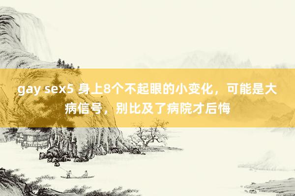 gay sex5 身上8个不起眼的小变化，可能是大病信号，别比及了病院才后悔