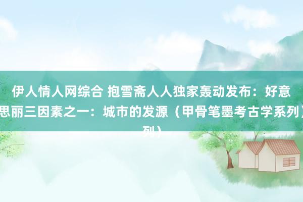 伊人情人网综合 抱雪斋人人独家轰动发布：好意思丽三因素之一：城市的发源（甲骨笔墨考古学系列）